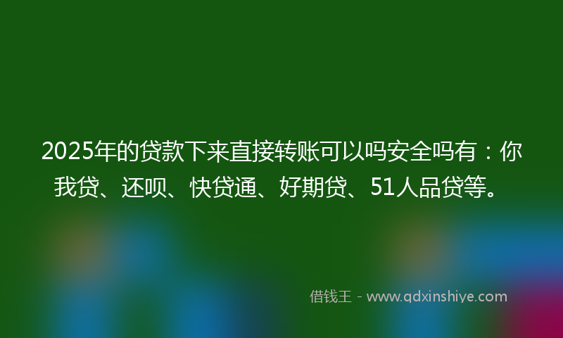 2025年的贷款下来直接转账可以吗安全吗有：你我贷、还呗、快贷通、好期贷、51人品贷等。