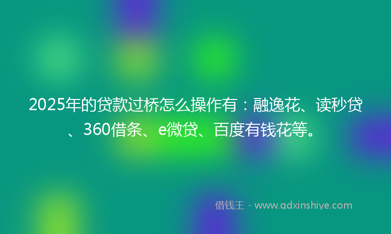 2025年的贷款过桥怎么操作有：融逸花、读秒贷、360借条、e微贷、百度有钱花等。