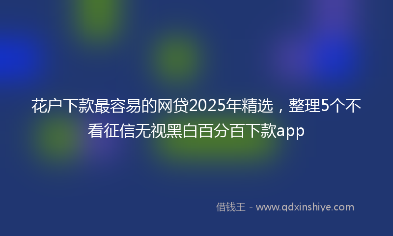 花户下款最容易的网贷2025年精选，整理5个不看征信无视黑白百分百下款app