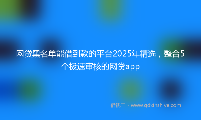 网贷黑名单能借到款的平台2025年精选，整合5个极速审核的网贷app