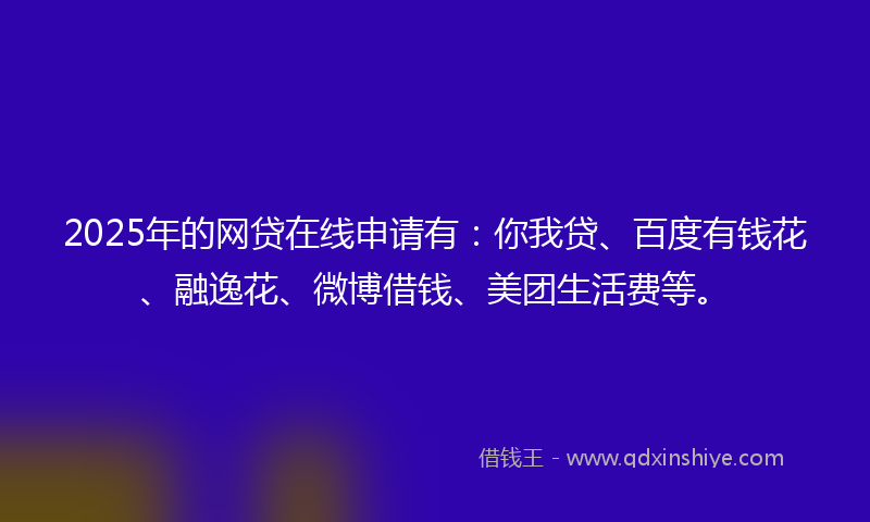 2025年的网贷在线申请有：你我贷、百度有钱花、融逸花、微博借钱、美团生活费等。