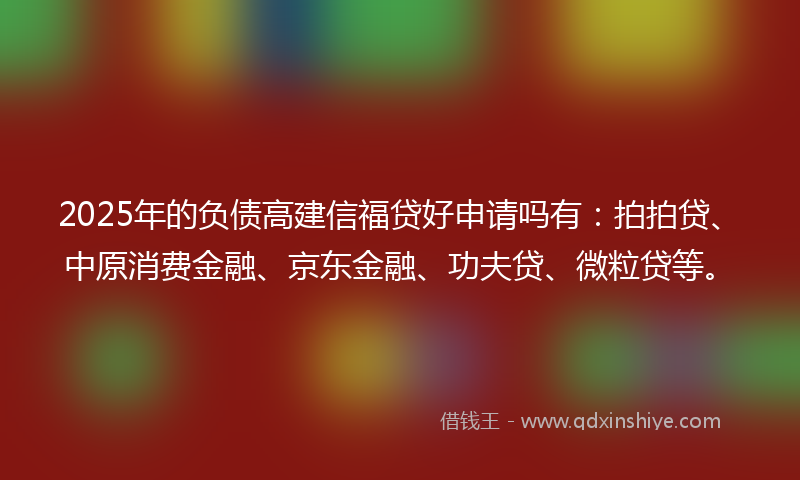 2025年的负债高建信福贷好申请吗有：拍拍贷、中原消费金融、京东金融、功夫贷、微粒贷等。