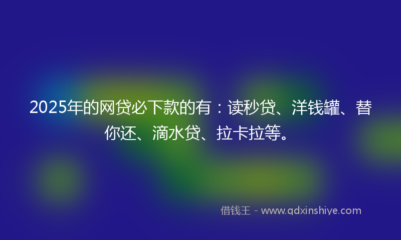 2025年的网贷必下款的有：读秒贷、洋钱罐、替你还、滴水贷、拉卡拉等。