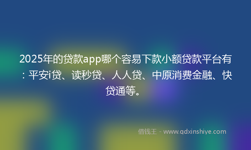 2025年的贷款app哪个容易下款小额贷款平台有：平安i贷、读秒贷、人人贷、中原消费金融、快贷通等。