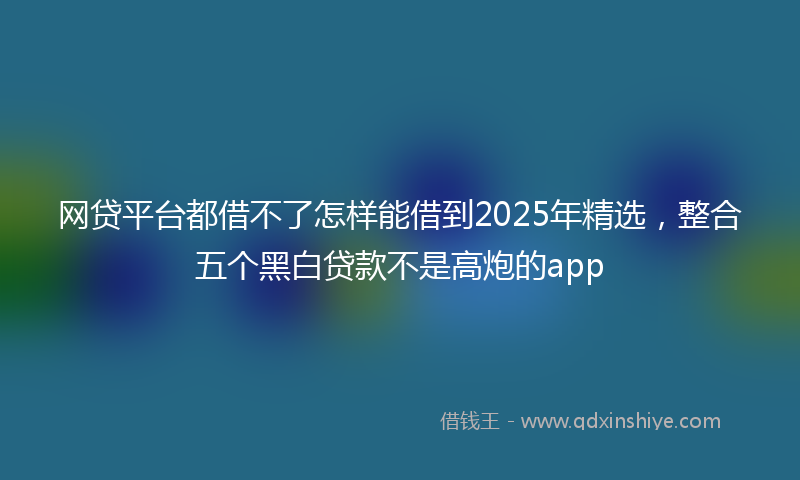 网贷平台都借不了怎样能借到2025年精选，整合五个黑白贷款不是高炮的app