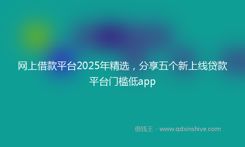 网上借款平台2025年精选，分享五个新上线贷款平台门槛低app