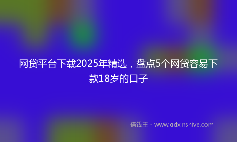 网贷平台下载2025年精选，盘点5个网贷容易下款18岁的口子