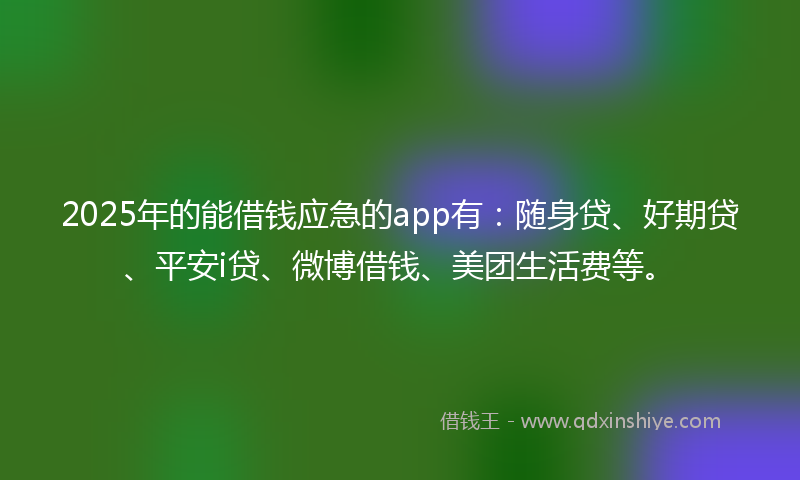 2025年的能借钱应急的app有：随身贷、好期贷、平安i贷、微博借钱、美团生活费等。