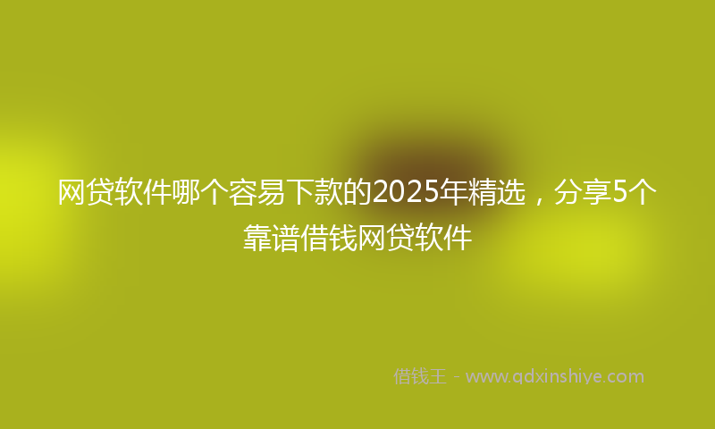 网贷软件哪个容易下款的2025年精选，分享5个靠谱借钱网贷软件