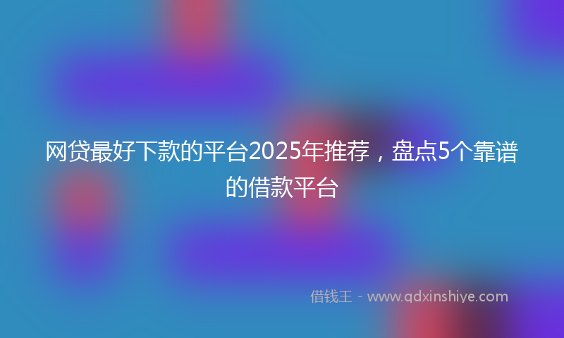 网贷最好下款的平台2025年推荐，盘点5个靠谱的借款平台