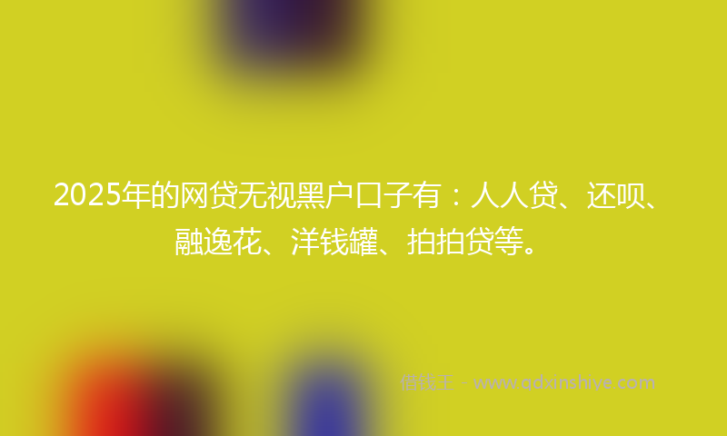 2025年的网贷无视黑户口子有：人人贷、还呗、融逸花、洋钱罐、拍拍贷等。