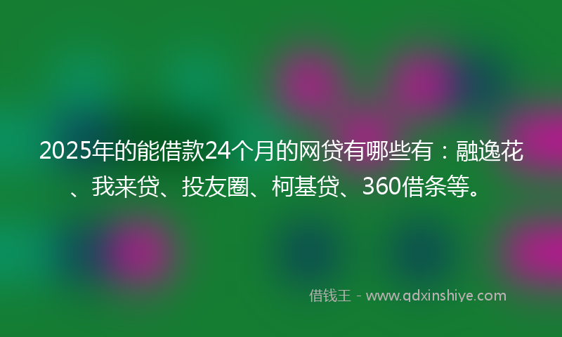 2025年的能借款24个月的网贷有哪些有：融逸花、我来贷、投友圈、柯基贷、360借条等。