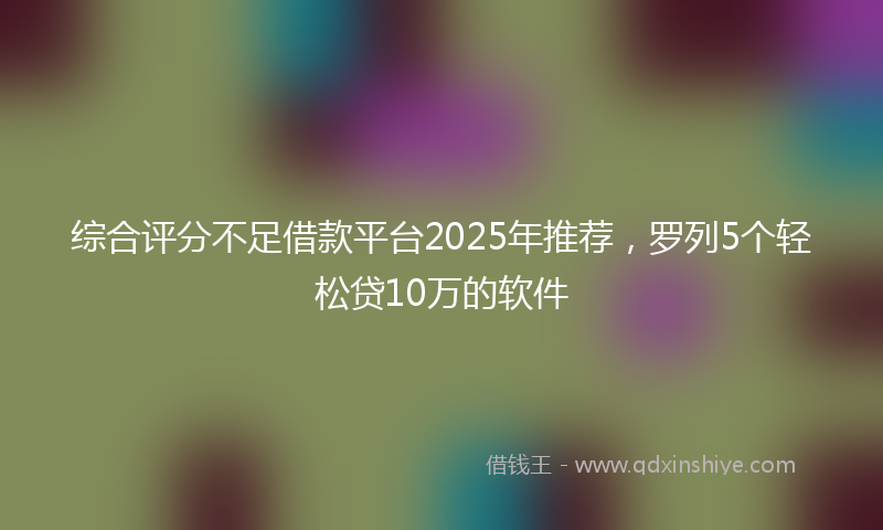 综合评分不足借款平台2025年推荐，罗列5个轻松贷10万的软件