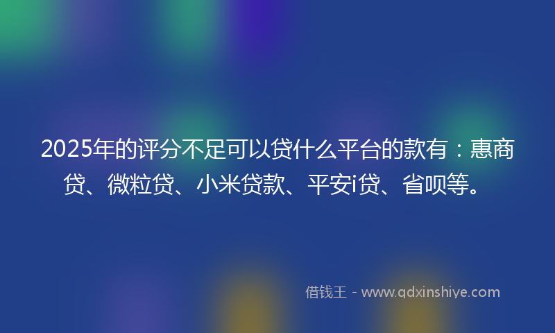 2025年的评分不足可以贷什么平台的款有：惠商贷、微粒贷、小米贷款、平安i贷、省呗等。