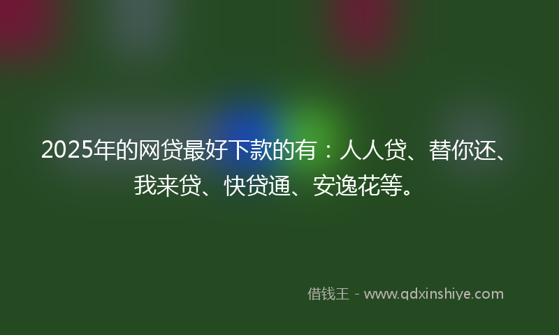 2025年的网贷最好下款的有：人人贷、替你还、我来贷、快贷通、安逸花等。