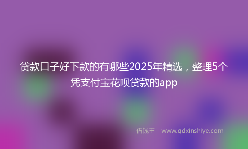 贷款口子好下款的有哪些2025年精选，整理5个凭支付宝花呗贷款的app