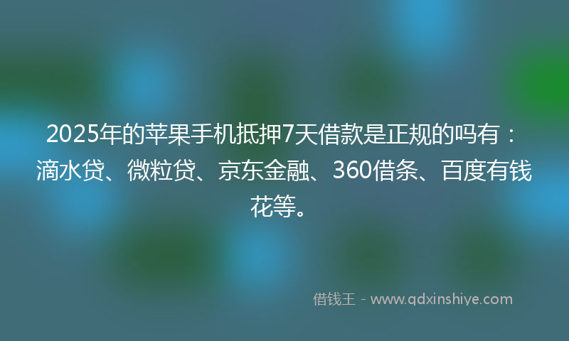2025年的苹果手机抵押7天借款是正规的吗有：滴水贷、微粒贷、京东金融、360借条、百度有钱花等。