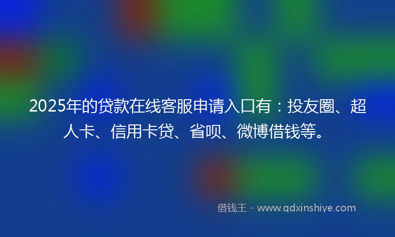 2025年的贷款在线客服申请入口有：投友圈、超人卡、信用卡贷、省呗、微博借钱等。