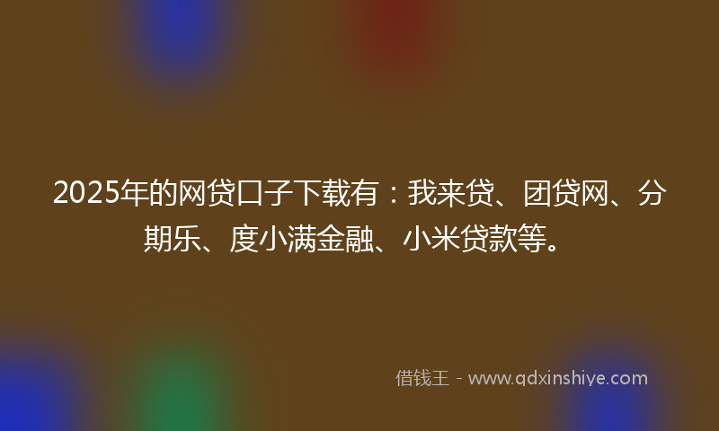 2025年的网贷口子下载有：我来贷、团贷网、分期乐、度小满金融、小米贷款等。