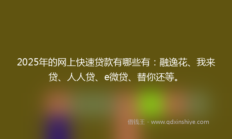2025年的网上快速贷款有哪些有：融逸花、我来贷、人人贷、e微贷、替你还等。