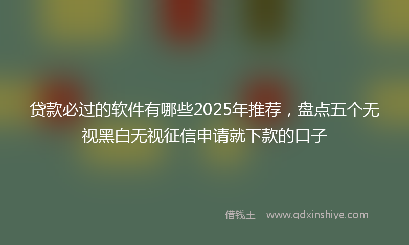 贷款必过的软件有哪些2025年推荐，盘点五个无视黑白无视征信申请就下款的口子