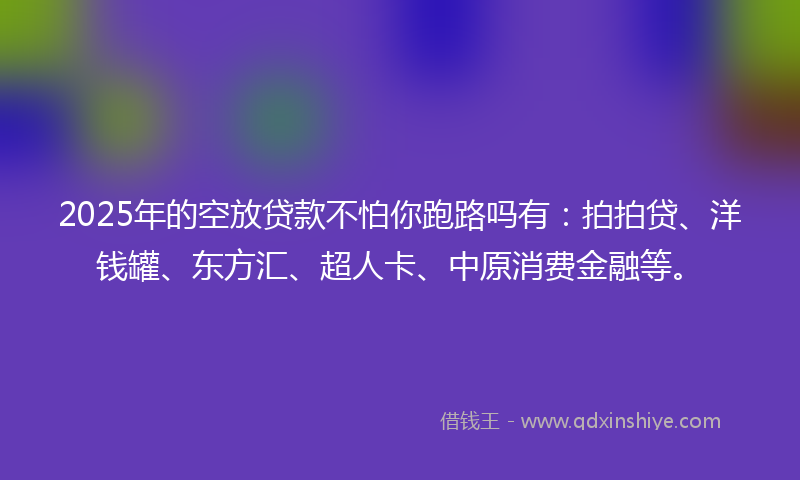 2025年的空放贷款不怕你跑路吗有：拍拍贷、洋钱罐、东方汇、超人卡、中原消费金融等。