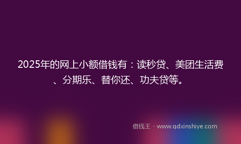 2025年的网上小额借钱有：读秒贷、美团生活费、分期乐、替你还、功夫贷等。