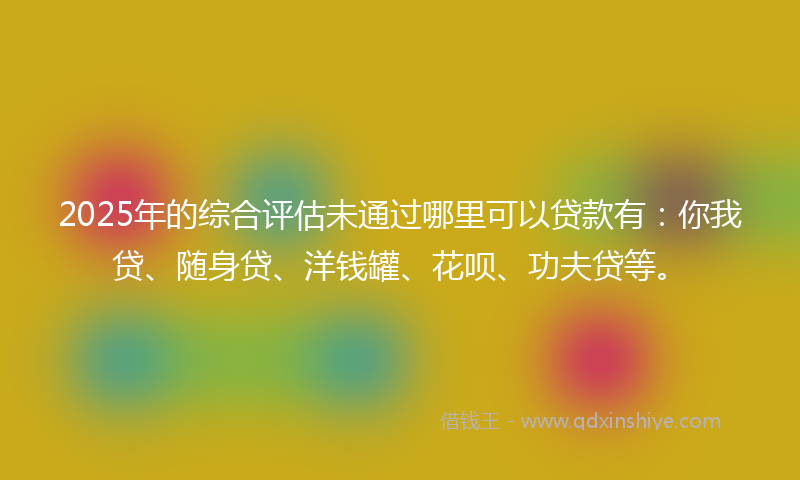 2025年的综合评估未通过哪里可以贷款有：你我贷、随身贷、洋钱罐、花呗、功夫贷等。