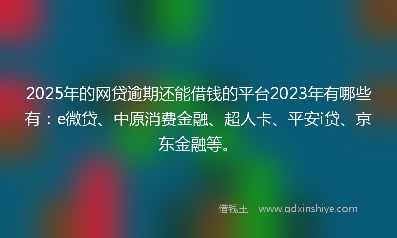 2025年的网贷逾期还能借钱的平台2023年有哪些有：e微贷、中原消费金融、超人卡、平安i贷、京东金融等。