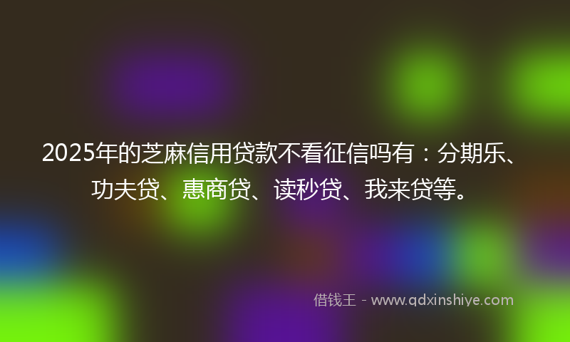 2025年的芝麻信用贷款不看征信吗有：分期乐、功夫贷、惠商贷、读秒贷、我来贷等。