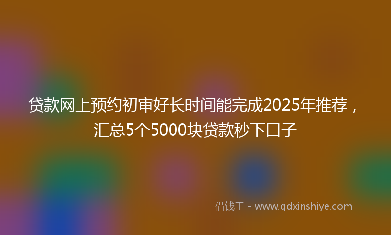 贷款网上预约初审好长时间能完成2025年推荐，汇总5个5000块贷款秒下口子
