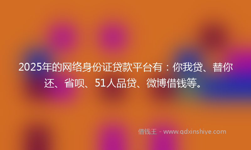 2025年的网络身份证贷款平台有：你我贷、替你还、省呗、51人品贷、微博借钱等。