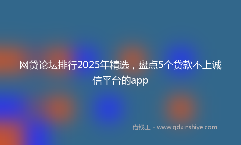 网贷论坛排行2025年精选，盘点5个贷款不上诚信平台的app