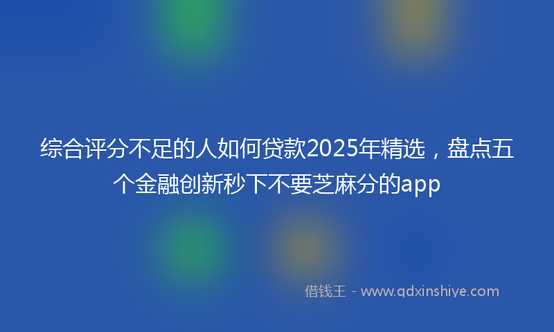 综合评分不足的人如何贷款2025年精选，盘点五个金融创新秒下不要芝麻分的app