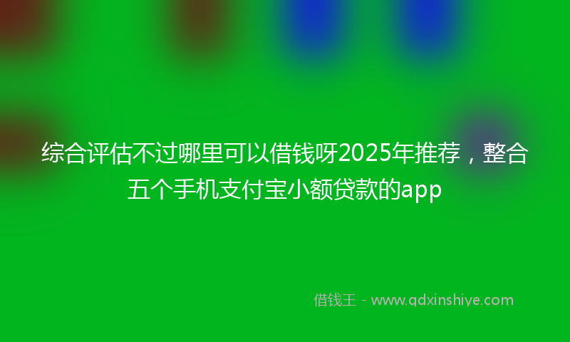综合评估不过哪里可以借钱呀2025年推荐，整合五个手机支付宝小额贷款的app