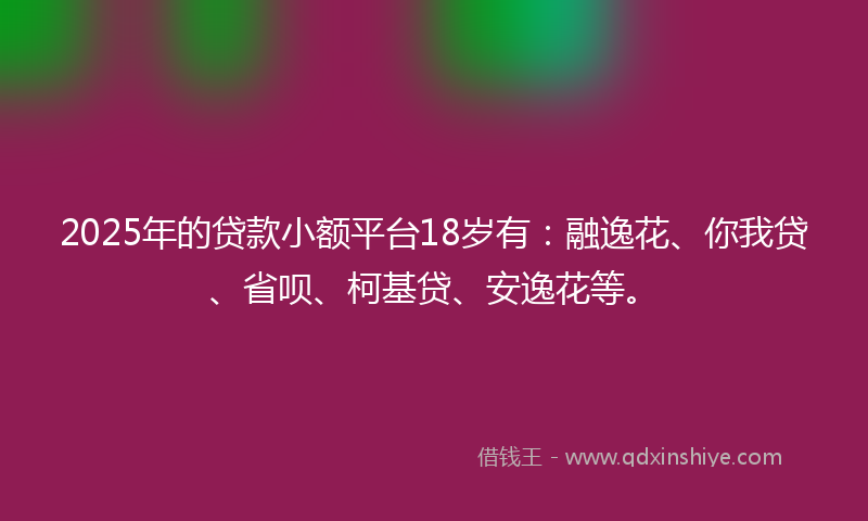 2025年的贷款小额平台18岁有：融逸花、你我贷、省呗、柯基贷、安逸花等。