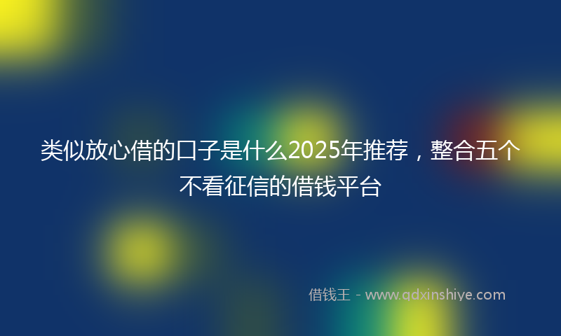 类似放心借的口子是什么2025年推荐，整合五个不看征信的借钱平台