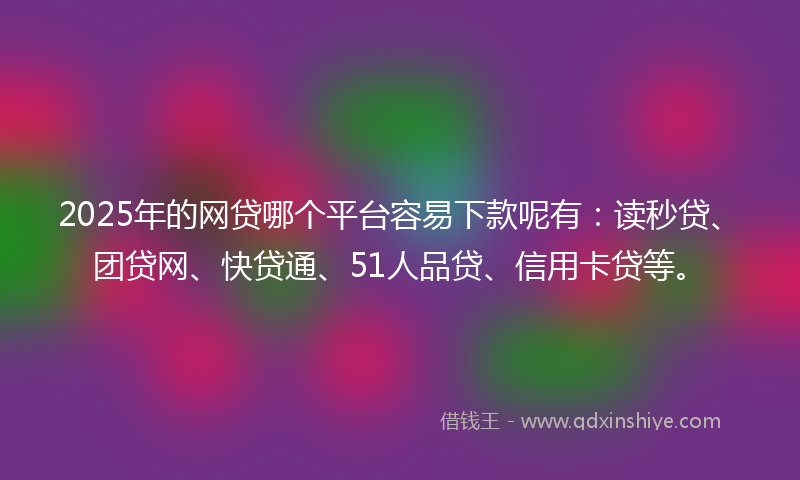 2025年的网贷哪个平台容易下款呢有：读秒贷、团贷网、快贷通、51人品贷、信用卡贷等。