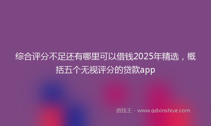 综合评分不足还有哪里可以借钱2025年精选，概括五个无视评分的贷款app