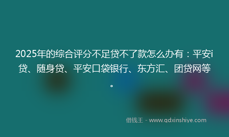 2025年的综合评分不足贷不了款怎么办有：平安i贷、随身贷、平安口袋银行、东方汇、团贷网等。