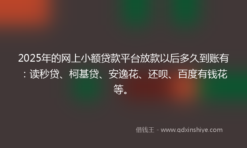 2025年的网上小额贷款平台放款以后多久到账有：读秒贷、柯基贷、安逸花、还呗、百度有钱花等。