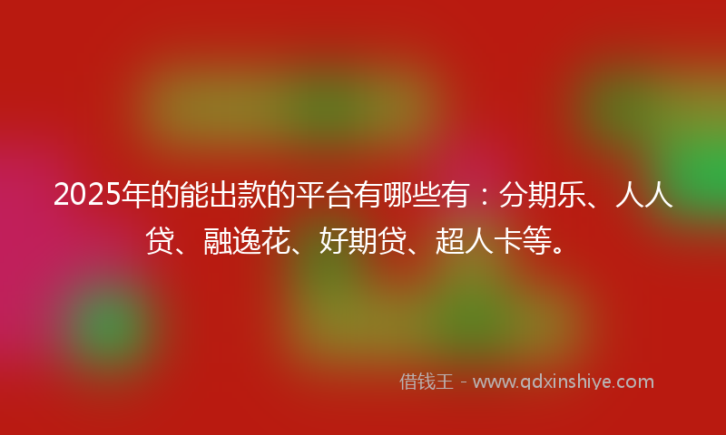 2025年的能出款的平台有哪些有：分期乐、人人贷、融逸花、好期贷、超人卡等。