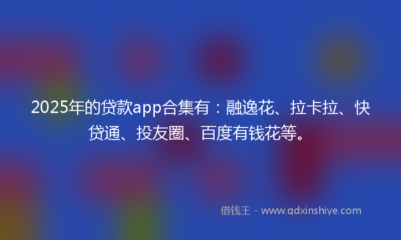 2025年的贷款app合集有：融逸花、拉卡拉、快贷通、投友圈、百度有钱花等。