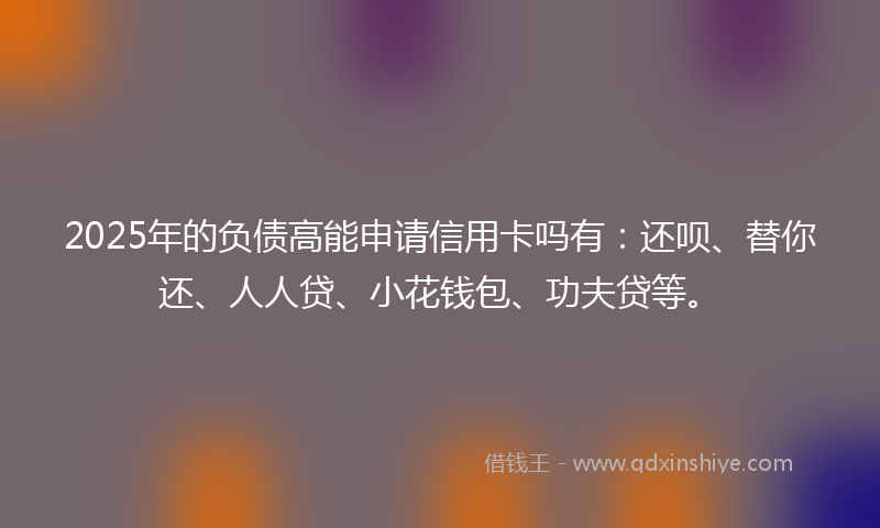 2025年的负债高能申请信用卡吗有：还呗、替你还、人人贷、小花钱包、功夫贷等。