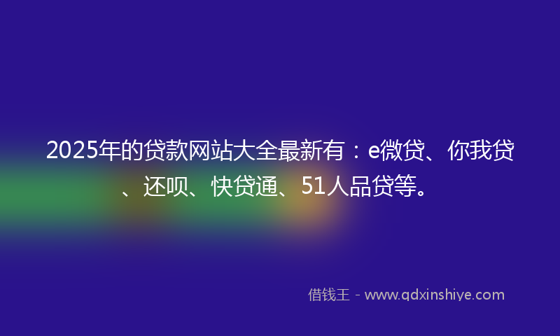2025年的贷款网站大全最新有：e微贷、你我贷、还呗、快贷通、51人品贷等。