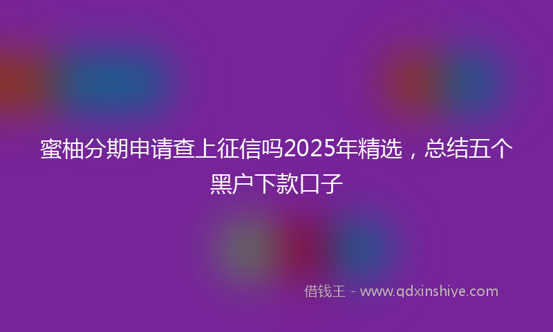 蜜柚分期申请查上征信吗2025年精选，总结五个黑户下款口子