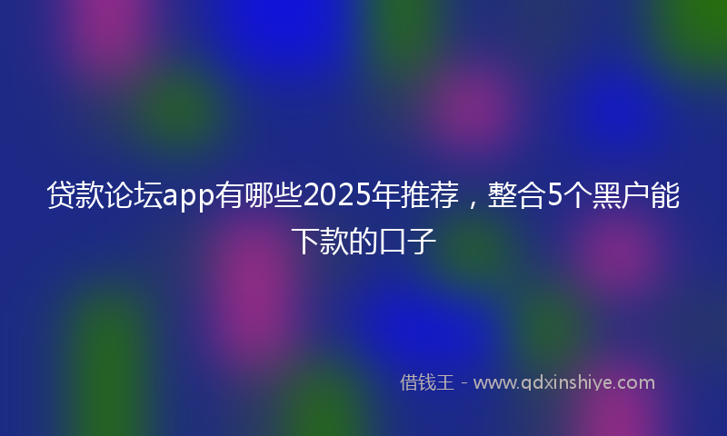 贷款论坛app有哪些2025年推荐，整合5个黑户能下款的口子