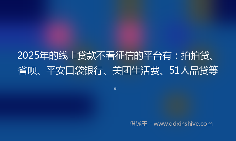 2025年的线上贷款不看征信的平台有：拍拍贷、省呗、平安口袋银行、美团生活费、51人品贷等。