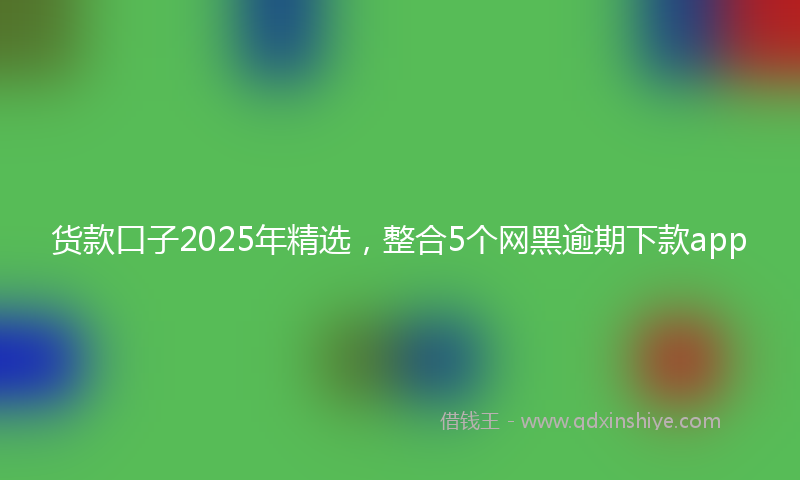 货款口子2025年精选，整合5个网黑逾期下款app