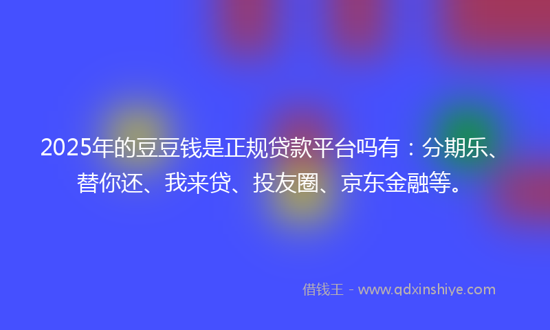 2025年的豆豆钱是正规贷款平台吗有：分期乐、替你还、我来贷、投友圈、京东金融等。